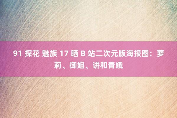 91 探花 魅族 17 晒 B 站二次元版海报图：萝莉、御姐、讲和青娥