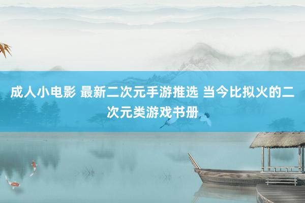 成人小电影 最新二次元手游推选 当今比拟火的二次元类游戏书册