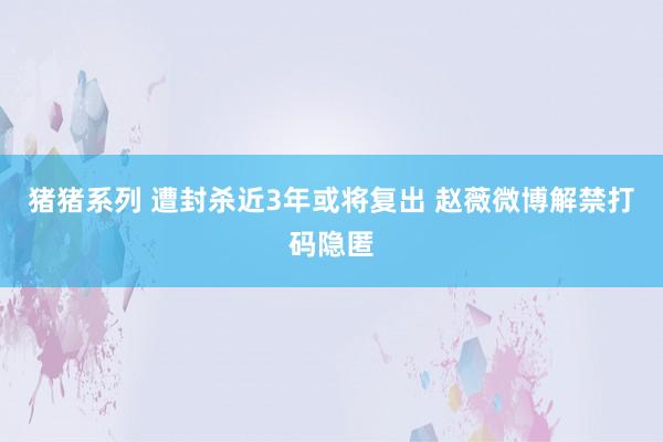 猪猪系列 遭封杀近3年或将复出 赵薇微博解禁打码隐匿