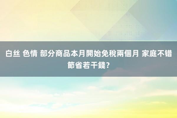 白丝 色情 部分商品本月開始免稅兩個月 家庭不错節省若干錢？