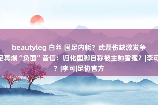 beautyleg 白丝 国足内耗？武磊伤缺激发争议后，国足再爆“负面”音信：归化国脚自称被主帅雪藏？|李可|足协官方