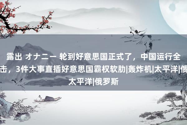 露出 オナニー 轮到好意思国正式了，中国运行全面反击，3件大事直插好意思国霸权软肋|轰炸机|太平洋|俄罗斯