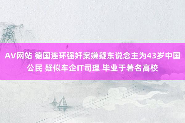 AV网站 德国连环强奸案嫌疑东说念主为43岁中国公民 疑似车企IT司理 毕业于著名高校