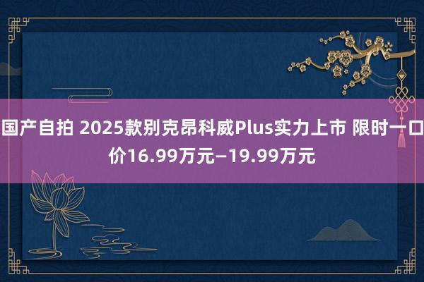 国产自拍 2025款别克昂科威Plus实力上市 限时一口价16.99万元—19.99万元