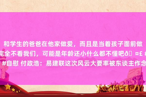 和学生的爸爸在他家做爱，而且是当着孩子面前做爱，太刺激了，孩子完全不看我们，可能是年龄还小什么都不懂吧🤣 #同城 #文爱 #自慰 付政浩：易建联这次风云大要率被东谈主作念局拿握 幕后推手探讨了一切|奥运会