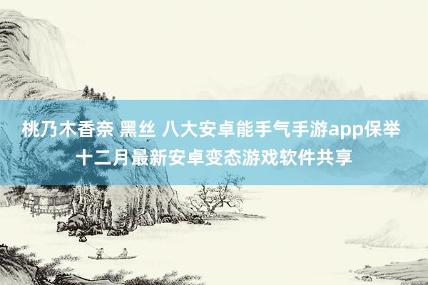 桃乃木香奈 黑丝 八大安卓能手气手游app保举 十二月最新安卓变态游戏软件共享