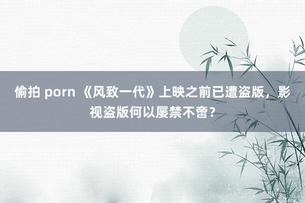 偷拍 porn 《风致一代》上映之前已遭盗版，影视盗版何以屡禁不啻？