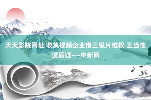 天天影院网址 收集视频企业借三级片维权 正当性遭质疑——中新网