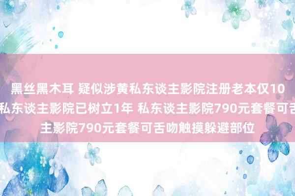 黑丝黑木耳 疑似涉黄私东谈主影院注册老本仅10万 温州疑似涉黄私东谈主影院已树立1年 私东谈主影院790元套餐可舌吻触摸躲避部位