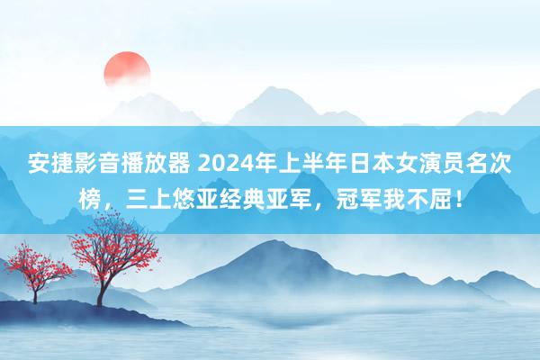 安捷影音播放器 2024年上半年日本女演员名次榜，三上悠亚经典亚军，冠军我不屈！