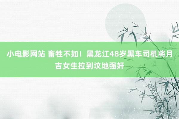 小电影网站 畜牲不如！黑龙江48岁黑车司机将月吉女生拉到坟地强奸