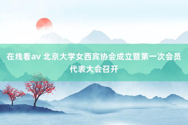 在线看av 北京大学女西宾协会成立暨第一次会员代表大会召开