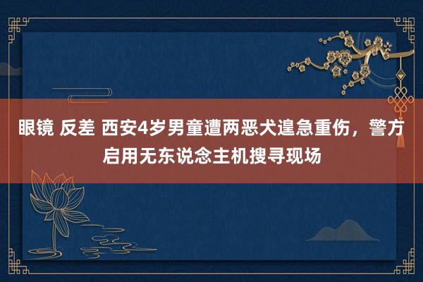 眼镜 反差 西安4岁男童遭两恶犬遑急重伤，警方启用无东说念主机搜寻现场