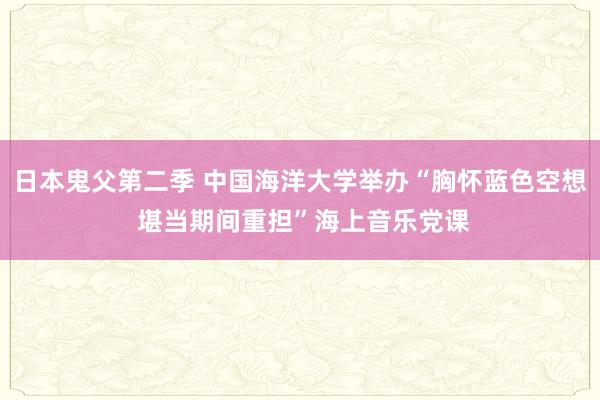 日本鬼父第二季 中国海洋大学举办“胸怀蓝色空想 堪当期间重担”海上音乐党课