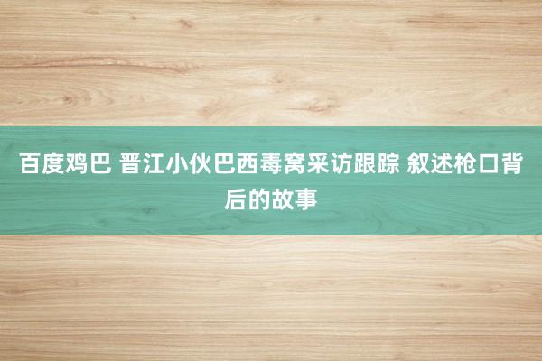 百度鸡巴 晋江小伙巴西毒窝采访跟踪 叙述枪口背后的故事