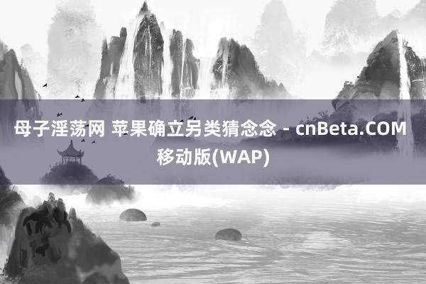 母子淫荡网 苹果确立另类猜念念 - cnBeta.COM 移动版(WAP)